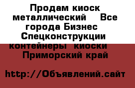 Продам киоск металлический  - Все города Бизнес » Спецконструкции, контейнеры, киоски   . Приморский край